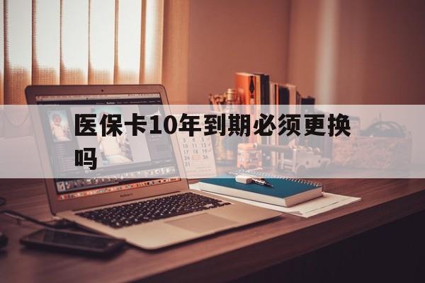 安宁最新医保卡10年到期必须更换吗方法分析(最方便真实的安宁医保卡十年没用了现在还能用吗方法)