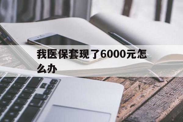 安宁最新我医保套现了6000元怎么办方法分析(最方便真实的安宁我医保套现了6000元怎么办理方法)